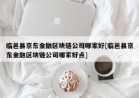 临邑县京东金融区块链公司哪家好[临邑县京东金融区块链公司哪家好点]