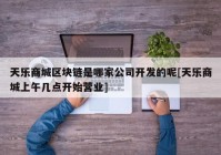 天乐商城区块链是哪家公司开发的呢[天乐商城上午几点开始营业]